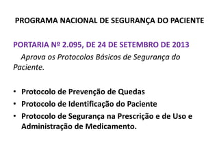 PROGRAMA NACIONAL DE SEGURANÇA DO PACIENTE
PORTARIA Nº 2.095, DE 24 DE SETEMBRO DE 2013
Aprova os Protocolos Básicos de Segurança do
Paciente.
• Protocolo de Prevenção de Quedas
• Protocolo de Identificação do Paciente
• Protocolo de Segurança na Prescrição e de Uso e
Administração de Medicamento.
 