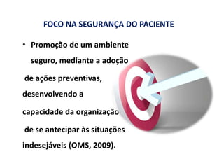 FOCO NA SEGURANÇA DO PACIENTE
• Promoção de um ambiente
seguro, mediante a adoção
de ações preventivas,
desenvolvendo a
capacidade da organização
de se antecipar às situações
indesejáveis (OMS, 2009).
 