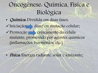 Oncogênese: Química, Física e
Biológica
• Química: Dividida em duas fases:
Iniciação dano ou mutação celular;
Promoção crescimento da célula
mutante, promovido por agentes químicos
(inflamações, hormônios, etc.)
• Física: Energia radiante, solar e ionizante;
 