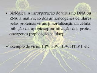 • Biológica: A incorporação de vírus no DNA ou
RNA, a inativação dos antioncogenes celulares
pelas proteínas virais (imortalização da célula,
inibição da apoptose) ou ativação dos proto-
oncogenes (replicação celular).
Exemplo de vírus: HPV, EBV, HBV, HTLV1, etc.
 