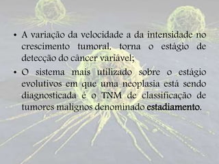 • A variação da velocidade a da intensidade no
crescimento tumoral, torna o estágio de
detecção do câncer variável;
• O sistema mais utilizado sobre o estágio
evolutivos em que uma neoplasia está sendo
diagnosticada é o TNM de classificação de
tumores malignos denominado estadiamento.
 