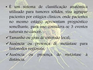 • É um sistema de classificação anatômica
utilizado para tumores sólidos, visa agrupar
pacientes por estágios clínicos, onde pacientes
no mesmo estágio apresentam prognóstico
semelhante, para isso considera-se 3 eventos
naturais no câncer:
Tamanho ou grau de extensão local;
Ausência ou presença de metástase para
linfonodos regionais;
Ausência ou presença de metástase à
distância.
 