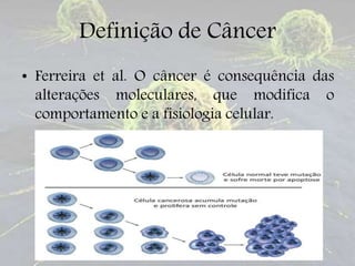 Definição de Câncer
• Ferreira et al. O câncer é consequência das
alterações moleculares, que modifica o
comportamento e a fisiologia celular.
 