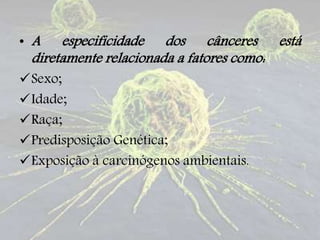 • A especificidade dos cânceres está
diretamente relacionada a fatores como:
Sexo;
Idade;
Raça;
Predisposição Genética;
Exposição à carcinógenos ambientais.
 
