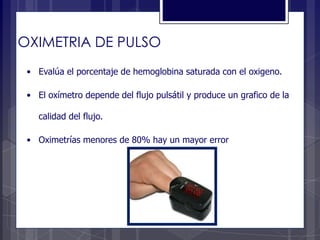 OXIMETRIA DE PULSO
• Evalúa el porcentaje de hemoglobina saturada con el oxigeno.
• El oxímetro depende del flujo pulsátil y produce un grafico de la
calidad del flujo.
• Oximetrías menores de 80% hay un mayor error
 