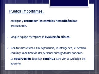 • Anticipar y reconocer los cambios hemodinámicos
precozmente.
• Ningún equipo reemplaza la evaluación clínica.
• Monitor mas eficaz es la experiencia, la inteligencia, el sentido
común y la dedicación del personal encargado del paciente.
• La observación debe ser continua para ver la evolución del
paciente
Puntos Importantes.
 