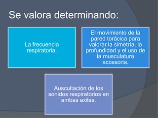 Se valora determinando:
                            El movimiento de la
                            pared torácica para
   La frecuencia           valorar la simetría, la
    respiratoria.         profundidad y el uso de
                               la musculatura
                                  accesoria.



              Auscultación de los
            sonidos respiratorios en
                 ambas axilas.
 
