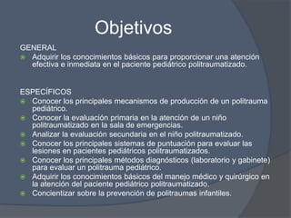 Objetivos
GENERAL
 Adquirir los conocimientos básicos para proporcionar una atención
  efectiva e inmediata en el paciente pediátrico politraumatizado.


ESPECÍFICOS
 Conocer los principales mecanismos de producción de un politrauma
  pediátrico.
 Conocer la evaluación primaria en la atención de un niño
  politraumatizado en la sala de emergencias.
 Analizar la evaluación secundaria en el niño politraumatizado.
 Conocer los principales sistemas de puntuación para evaluar las
  lesiones en pacientes pediátricos politraumatizados.
 Conocer los principales métodos diagnósticos (laboratorio y gabinete)
  para evaluar un politrauma pediátrico.
 Adquirir los conocimientos básicos del manejo médico y quirúrgico en
  la atención del paciente pediátrico politraumatizado.
 Concientizar sobre la prevención de politraumas infantiles.
 