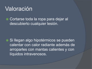 Valoración
   Cortarse toda la ropa para dejar al
    descubierto cualquier lesión.



   Si llegan algo hipotérmicos se pueden
    calentar con calor radiante además de
    arroparles con mantas calientes y con
    líquidos intravenosos.
 