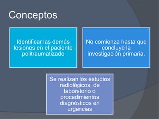 Conceptos

 Identificar las demás     No comienza hasta que
lesiones en el paciente         concluye la
    politraumatizado       investigación primaria.



             Se realizan los estudios
                 radiológicos, de
                   laboratorio o
                 procedimientos
                 diagnósticos en
                     urgencias
 
