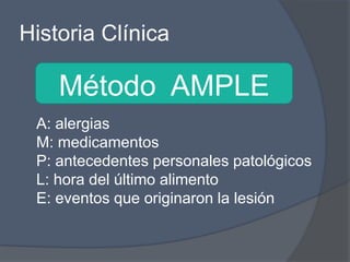Historia Clínica

    Método AMPLE
 A: alergias
 M: medicamentos
 P: antecedentes personales patológicos
 L: hora del último alimento
 E: eventos que originaron la lesión
 