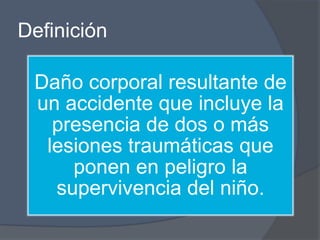 Definición

 Daño corporal resultante de
 un accidente que incluye la
   presencia de dos o más
  lesiones traumáticas que
     ponen en peligro la
   supervivencia del niño.
 