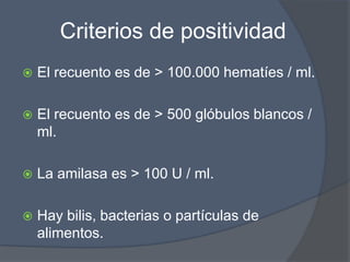 Criterios de positividad
   El recuento es de > 100.000 hematíes / ml.

   El recuento es de > 500 glóbulos blancos /
    ml.

   La amilasa es > 100 U / ml.

   Hay bilis, bacterias o partículas de
    alimentos.
 