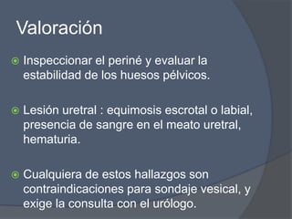Valoración
   Inspeccionar el periné y evaluar la
    estabilidad de los huesos pélvicos.

   Lesión uretral : equimosis escrotal o labial,
    presencia de sangre en el meato uretral,
    hematuria.

   Cualquiera de estos hallazgos son
    contraindicaciones para sondaje vesical, y
    exige la consulta con el urólogo.
 