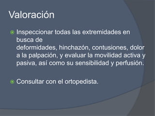 Valoración
   Inspeccionar todas las extremidades en
    busca de
    deformidades, hinchazón, contusiones, dolor
    a la palpación, y evaluar la movilidad activa y
    pasiva, así como su sensibilidad y perfusión.

   Consultar con el ortopedista.
 