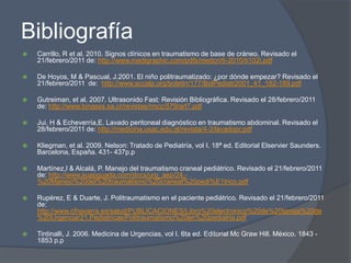 Bibliografía
   Carrillo, R et al. 2010. Signos clínicos en traumatismo de base de cráneo. Revisado el
    21/febrero/2011 de: http://www.medigraphic.com/pdfs/medcri/ti-2010/ti102i.pdf

   De Hoyos, M & Pascual, J.2001. El niño politraumatizado: ¿por dónde empezar? Revisado el
    21/febrero/2011 de: http://www.sccalp.org/boletin/177/BolPediatr2001_41_182-189.pdf

   Gutreiman, et al. 2007. Ultrasonido Fast: Revisión Bibliográfica. Revisado el 28/febrero/2011
    de: http://www.binasss.sa.cr/revistas/rmcc/579/art7.pdf

   Jui, H & Echeverría,E. Lavado peritoneal diagnóstico en traumatismo abdominal. Revisado el
    28/febrero/2011 de: http://medicina.usac.edu.gt/revista/4-2/lavadopr.pdf

   Kliegman, et al. 2009. Nelson: Tratado de Pediatría, vol I. 18ª ed. Editorial Elservier Saunders.
    Barcelona, España. 431- 437p.p

   Martínez,I & Alcalá, P. Manejo del traumatismo craneal pediátrico. Revisado el 21/febrero/2011
    de: http://www.suapguada.com/docs/urg_aep/24.-
    %20Manejo%20del%20traumatismo%20craneal%20pedi%E1trico.pdf

   Rupérez, E & Duarte, J. Politraumatismo en el paciente pediátrico. Revisado el 21/febrero/2011
    de:
    http://www.cfnavarra.es/salud/PUBLICACIONES/Libro%20electronico%20de%20temas%20de
    %20Urgencia/21.Pediatricas/Politraumatismo%20en%20pediatria.pdf

   Tintinalli, J. 2006. Medicina de Urgencias, vol I. 6ta ed. Editorial Mc Graw Hill. México. 1843 -
    1853 p.p
 