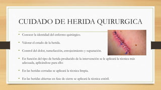 CUIDADO DE HERIDA QUIRURGICA
• Conocer la identidad del enfermo quirúrgico.
• Valorar el estado de la herida.
• Control del dolor, tumefacción, enrojecimiento y supuración.
• En función del tipo de herida producido de la intervención se le aplicará la técnica más
adecuada, aplicándose para ello:
• En las heridas cerradas se aplicará la técnica limpia.
• En las heridas abiertas en fase de cierre se aplicará la técnica estéril.
 