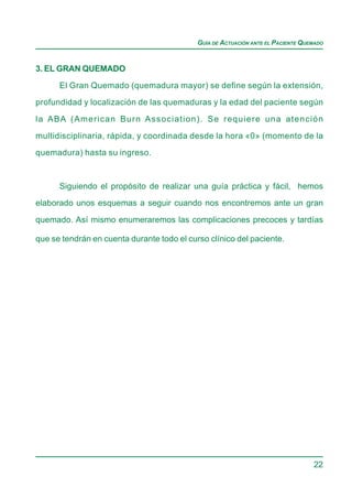 GUÍA DE ACTUACIÓN ANTE EL PACIENTE QUEMADO


3. EL GRAN QUEMADO

      El Gran Quemado (quemadura mayor) se define según la extensión,
profundidad y localización de las quemaduras y la edad del paciente según

la ABA (American Burn Association). Se requiere una atención

multidisciplinaria, rápida, y coordinada desde la hora «0» (momento de la
quemadura) hasta su ingreso.



      Siguiendo el propósito de realizar una guía práctica y fácil, hemos
elaborado unos esquemas a seguir cuando nos encontremos ante un gran

quemado. Así mismo enumeraremos las complicaciones precoces y tardías

que se tendrán en cuenta durante todo el curso clínico del paciente.




                                                                                  22
 