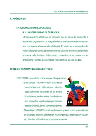 GUÍA DE ACTUACIÓN ANTE EL PACIENTE QUEMADO


4. APÉNDICES


    4.1. QUEMADURAS ESPECIALES

          4.1.1.QUEMADURAS ELÉCTRICAS:

          El traumatismo eléctrico se produce por el paso de corriente a
          través del organismo. La mayoría de los accidentes eléctricos son

          por corrientes alternas (domésticos). El daño va a depender de

          varios factores como: tipo de corriente (alterna o continua siendo la
          primera más lesiva), intensidad, recorrido a su paso por el

          organismo, tiempo de contacto y resistencia de los tejidos.


TIPOS DE TRAUMATISMOS ELÉCTRICO:



    • DIRECTO: paso de la corriente por el organismo.
          • Bajo voltaje (<1000 V): es el 80% de los

            traumatismos eléctricos siendo

            especialmente frecuente en el ámbito
            doméstico y en los niños. Las lesiones

            son pequeñas y profundas quemaduras

            distales (manos, boca) y arritmias graves.
          • Alto voltaje (>1000 V): produce lesiones graves como quemaduras

           de diversos grados, afectación multiorgánica, destrucción tisular,

           etc. Similar al Síndrome por aplastamiento.


                                                                                  27
 