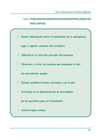 GUÍA DE ACTUACIÓN ANTE EL PACIENTE QUEMADO


 4.4.1. CUIDADOS DE URGENCIAS EXTRAHOSPITALARIOS EN
       FASE CRITICA




Reunir información sobre la naturaleza de la emergencia,


lugar y agente causante del accidente


Identificar la afección principal del paciente


Observar y tratar las lesiones que amenazan la vida


las necesidades agudas


Evaluar posibles lesiones asociadas y de la piel


Participar en la determinación de prioridades


de los pacientes para el tratamiento


Control signos vitales




                                                                    41
 