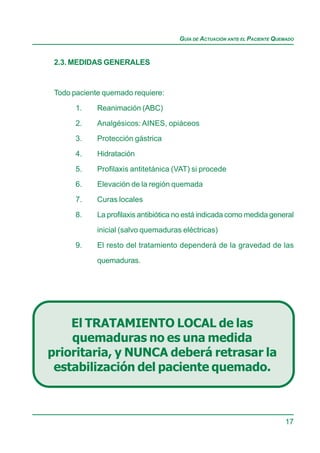 GUÍA DE ACTUACIÓN ANTE EL PACIENTE QUEMADO


 2.3. MEDIDAS GENERALES


 Todo paciente quemado requiere:

       1.    Reanimación (ABC)

       2.    Analgésicos: AINES, opiáceos
       3.    Protección gástrica

       4.    Hidratación

       5.    Profilaxis antitetánica (VAT) si procede
       6.    Elevación de la región quemada

       7.    Curas locales

       8.    La profilaxis antibiótica no está indicada como medida general
             inicial (salvo quemaduras eléctricas)

       9.    El resto del tratamiento dependerá de la gravedad de las

             quemaduras.




    El TRATAMIENTO LOCAL de las
    quemaduras no es una medida
prioritaria, y NUNCA deberá retrasar la
 estabilización del paciente quemado.



                                                                            17
 