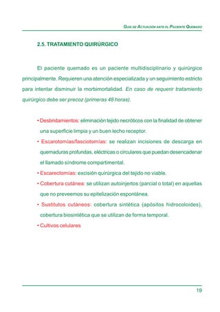 GUÍA DE ACTUACIÓN ANTE EL PACIENTE QUEMADO



      2.5. TRATAMIENTO QUIRÚRGICO



      El paciente quemado es un paciente multidisciplinario y quirúrgico

principalmente. Requieren una atención especializada y un seguimiento estricto
para intentar disminuir la morbimortalidad. En caso de requerir tratamiento

quirúrgico debe ser precoz (primeras 48 horas).


      • Desbridamientos: eliminación tejido necróticos con la finalidad de obtener

       una superficie limpia y un buen lecho receptor.

      • Escarotomías/fasciotomías: se realizan incisiones de descarga en
       quemaduras profundas, eléctricas o circulares que puedan desencadenar

       el llamado síndrome compartimental.

      • Escarectomías: excisión quirúrgica del tejido no viable.
      • Cobertura cutánea: se utilizan autoinjertos (parcial o total) en aquellas

       que no preveemos su epitelización espontánea.

      • Sustitutos cutáneos: cobertura sintética (apósitos hidrocoloides),
       cobertura biosintética que se utilizan de forma temporal.

      • Cultivos celulares




                                                                                   19
 