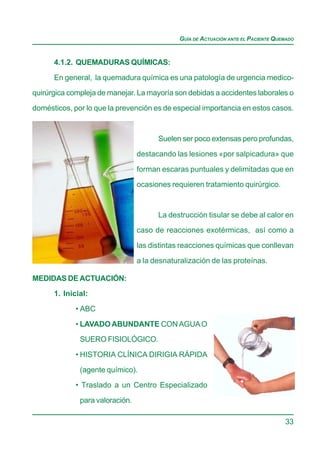 GUÍA DE ACTUACIÓN ANTE EL PACIENTE QUEMADO


      4.1.2. QUEMADURAS QUÍMICAS:

      En general, la quemadura química es una patología de urgencia medico-
quirúrgica compleja de manejar. La mayoría son debidas a accidentes laborales o

domésticos, por lo que la prevención es de especial importancia en estos casos.



                                       Suelen ser poco extensas pero profundas,

                                 destacando las lesiones «por salpicadura» que

                                 forman escaras puntuales y delimitadas que en
                                 ocasiones requieren tratamiento quirúrgico.



                                       La destrucción tisular se debe al calor en
                                 caso de reacciones exotérmicas, así como a

                                 las distintas reacciones químicas que conllevan

                                 a la desnaturalización de las proteínas.

MEDIDAS DE ACTUACIÓN:
      1. Inicial:

             • ABC

             • LAVADO ABUNDANTE CON AGUA O
              SUERO FISIOLÓGICO.

             • HISTORIA CLÍNICA DIRIGIA RÁPIDA

              (agente químico).
             • Traslado a un Centro Especializado

              para valoración.

                                                                                    33
 
