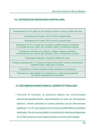 GUÍA DE ACTUACIÓN ANTE EL PACIENTE QUEMADO



   4.2. CRITERIOS DE DERIVACIÓN HOSPITALARIA




 *Quemaduras de 2º y 3er grado de 10% de SCQ en niños <10 años y adultos >50 años

               *Quemaduras de 2º grado >20% de SCQ a cualquier edad

               *Quemaduras de 3er grado >20% de SCQ a cualquier edad

     *Quemaduras de 2º y 3er grado que involucren y peligren aspectos cosméticos
     y funcionales de cara, manos, pies, genitales, periné y articulaciones mayores

         *Quemaduras químicas que involucren y peligren aspectos cosméticos
     y funcionales de cara, manos, pies, genitales, periné y articulaciones mayores

                *Quemaduras eléctricas, incluyendo aquellas por rayos

*Cualquier quemadura de 2º y 3er grado con trauma concurrente, cuando la injuria térmica
                      represente mayor riesgo para el paciente

         *Quemaduras con lesión inhalatoria y lesión inhalatoria sin quemaduras

      *Pacientes con enfermedades y/o condiciones (ej.: embarazo) preexistentes
                       que afecten adversamente el pronóstico




    4.3. RECOMENDACIONES PARA EL CORRECTO TRASLADO



    • Durante el traslado, el paciente deberá ser monitorizado
      electrocardiográficamente, especialmente en caso de traumatismo

      eléctrico, siendo suficiente el control periódico de las derivaciones

      bipolares I, II y III, que aportan los monitores-desfibriladores portátiles
      habituales. No es recomendable la realización de electrocardiogramas

      de 12 derivaciones si eso implica retraso en el inicio del traslado.

                                                                                       36
 
