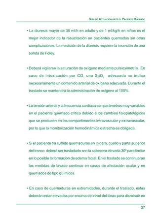 GUÍA DE ACTUACIÓN ANTE EL PACIENTE QUEMADO


• La diuresis mayor de 30 ml/h en adulto y de 1 ml/kg/h en niños es el

 mejor indicador de la resucitación en pacientes quemados sin otras
 complicaciones. La medición de la diuresis requiere la inserción de una

 sonda de Foley.


• Deberá vigilarse la saturación de oxígeno mediante pulsioximetría. En

 caso de intoxicación por CO, una SaO 2 adecuada no indica

 necesariamente un contenido arterial de oxígeno adecuado. Durante el
 traslado se mantendrá la administración de oxígeno al 100%.



• La tensión arterial y la frecuencia cardiaca son parámetros muy variables
 en el paciente quemado crítico debido a los cambios fisiopatológicos

 que se producen en los compartimentos intravascular y extravascular,

 por lo que la monitorización hemodinámica estrecha es obligada.


• Si el paciente ha sufrido quemaduras en la cara, cuello y parte superior

 del tronco deberá ser trasladado con la cabecera elevada 30º para limitar
 en lo posible la formación de edema facial. En el traslado se continuaran

 las medidas de lavado continuo en casos de afectación ocular y en

 quemados de tipo químicos.


• En caso de quemaduras en extremidades, durante el traslado, éstas

 deberán estar elevadas por encima del nivel del tórax para disminuir en


                                                                             37
 