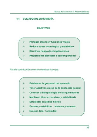 GUÍA DE ACTUACIÓN ANTE EL PACIENTE QUEMADO


      4.4.   CUIDADOS DE ENFERMERÍA


                         OBJETIVOS




                  Proteger órganos y funciones vitales

                  Reducir stress neurológico y metabólico

                  Disminuir riesgo de complicaciones
                  Proporcionar bienestar o confort personal




Para la consecución de estos objetivos hay que:




                  Establecer la gravedad del quemado

                  Tener objetivos claros de la asistencia general

                  Conocer la fisiopatología de las quemaduras
                  Mantener libre la vía aérea y estabilizarla

                  Estabilizar equilibrio hídrico

                  Evaluar y estabilizar: lesiones y traumas
                  Evaluar dolor / ansiedad




                                                                                39
 