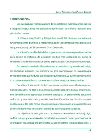GUÍA DE ACTUACIÓN ANTE EL PACIENTE QUEMADO


1. INTRODUCCIÓN

      Las quemaduras representan uno de las patologías más frecuentes, graves
e incapacitantes, siendo los accidentes domésticos, de tráfico y laborales sus

principales causas.

      El enfoque diagnóstico y terapéutico inicial del paciente quemado es
fundamental para disminuir la morbimortalidad y las complicaciones propias de

las quemaduras y del Síndrome del Gran Quemado.

      La actuación en el ámbito de las urgencias es por tanto de gran importancia
para decidir el protocolo de actuación médico más apropiado así como la

necesidad o no de derivación a un centro especializado: La Unidad de Quemados.

      Es necesario resaltar la diferencia entre un paciente con quemaduras locales,
sin afectación sistémica, y el síndrome del gran quemado que es una patología

crítica donde las quemaduras pasan a un segundo plano, ya que nos enfrentamos

a un paciente inestable con numerosas complicaciones precoces y tardías.
      Por ello el tratamiento de los quemados requiere un cuidado especial,

siendo necesario, no sólo la documentación habitual de medicina y enfermería,

sino también datos específicos de dicha patología, un protocolo de actuación
uniforme, y una adecuada y rápida coordinación entre los distintos niveles

asistenciales. De esta forma conseguiremos proporcionar a los pacientes un

correcto tratamiento y mantener el ciclo de continuidad de cuidados.
      Los objetivos de esta guía son: constituir una herramienta de trabajo ágil,

de fácil manejo y adecuada a las características de cada centro; proporcionar la

información necesaria para generalizar su uso; facilitar la toma de decisiones; y


                                                                                      4
 