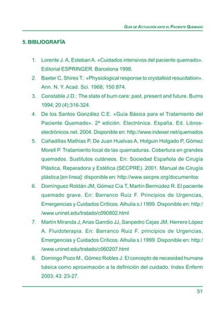 GUÍA DE ACTUACIÓN ANTE EL PACIENTE QUEMADO


5. BIBLIOGRAFÍA


   1. Lorente J. A, Esteban A. «Cuidados intensivos del paciente quemado».
       Editorial ESPRINGER. Barcelona 1998.
   2. Baxter C, Shires T.: «Physiological response to crystalloid resucitation».
       Ann. N. Y. Acad. Sci. 1968; 150:874.
   3. Constable J.D.: The state of burn care: past, present and future. Burns
       1994; 20 (4):316-324.
   4. De los Santos González C.E. «Guía Básica para el Tratamiento del
       Paciente Quemado». 2ª edición. Electrónica. España. Ed. Libros-
       electrónicos.net. 2004. Disponible en: http://www.indexer.net/quemados
   5. Cañadillas Mathias P, De Juan Huelvas A, Holguin Holgado P, Gómez
       Morell P. Tratamiento local de las quemaduras. Cobertura en grandes
       quemados. Sustitutos cutáneos. En: Sociedad Española de Cirugía
       Plástica, Reparadora y Estética (SECPRE). 2001. Manual de Cirugía
       plástica [en línea]: disponible en: http://www.secpre.org/documentos
   6. Domínguez Roldán JM, Gómez Cía T, Martín Bermúdez R. El paciente
       quemado grave. En: Barranco Ruiz F. Principios de Urgencias,
       Emergencias y Cuidados Críticos. Alhulia s.l 1999. Disponible en: http:/
       /www.uninet.edu/tratado/c090802.html
   7. Martín Miranda J, Arias Garrdio JJ, Sanpedro Cejas JM, Herrero López
       A. Fluidoterapia. En: Barranco Ruiz F. principios de Urgencias,
       Emergencias y Cuidados Críticos. Alhulia s.l 1999. Disponible en: http:/
       /www.uninet.edu/tratado/c060207.html
   8. Domingo Pozo M., Gómez Robles J. El concepto de necesidad humana
       básica como aproximación a la definición del cuidado. Index Enferm
       2003; 43: 23-27.

                                                                                  51
 