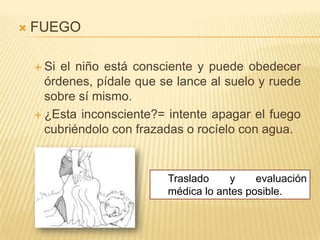   FUEGO

     Si el niño está consciente y puede obedecer
      órdenes, pídale que se lance al suelo y ruede
      sobre sí mismo.
     ¿Esta inconsciente?= intente apagar el fuego
      cubriéndolo con frazadas o rocíelo con agua.


                           Traslado    y     evaluación
                           médica lo antes posible.
 