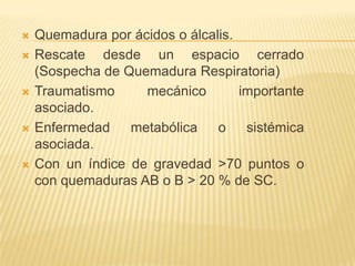   Quemadura por ácidos o álcalis.
   Rescate desde un espacio cerrado
    (Sospecha de Quemadura Respiratoria)
   Traumatismo     mecánico        importante
    asociado.
   Enfermedad    metabólica    o sistémica
    asociada.
   Con un índice de gravedad >70 puntos o
    con quemaduras AB o B > 20 % de SC.
 