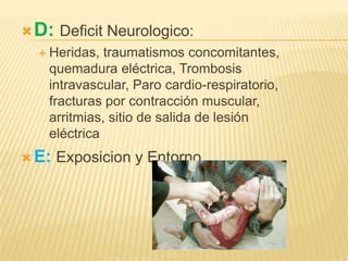  D: Deficit Neurologico:
   Heridas,  traumatismos concomitantes,
    quemadura eléctrica, Trombosis
    intravascular, Paro cardio-respiratorio,
    fracturas por contracción muscular,
    arritmias, sitio de salida de lesión
    eléctrica
 E:   Exposicion y Entorno
 