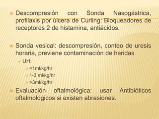    Descompresión con Sonda Nasogástrica,
    profilaxis por úlcera de Curling: Bloqueadores de
    receptores 2 de histamina, antiácidos.

   Sonda vesical: descompresión, conteo de uresis
    horaria, previene contaminación de heridas
       UH:
         <1ml/kg/hr

         1-3ml/kg/hr
         >3ml/kg/hr

   Evaluación oftalmológica: usar Antibióticos
    oftalmológicos si existen abrasiones.
 