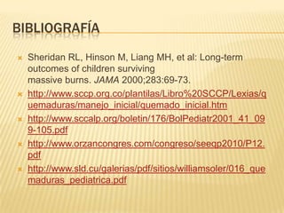 BIBLIOGRAFÍA
   Sheridan RL, Hinson M, Liang MH, et al: Long-term
    outcomes of children surviving
    massive burns. JAMA 2000;283:69-73.
   http://www.sccp.org.co/plantilas/Libro%20SCCP/Lexias/q
    uemaduras/manejo_inicial/quemado_inicial.htm
   http://www.sccalp.org/boletin/176/BolPediatr2001_41_09
    9-105.pdf
   http://www.orzancongres.com/congreso/seeqp2010/P12.
    pdf
   http://www.sld.cu/galerias/pdf/sitios/williamsoler/016_que
    maduras_pediatrica.pdf
 