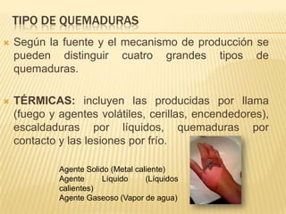 TIPO DE QUEMADURAS
   Según la fuente y el mecanismo de producción se
    pueden distinguir cuatro grandes tipos de
    quemaduras.

   TÉRMICAS: incluyen las producidas por llama
    (fuego y agentes volátiles, cerillas, encendedores),
    escaldaduras por líquidos, quemaduras por
    contacto y las lesiones por frío.

             Agente Solido (Metal caliente)
             Agente     Líquido      (Líquidos
             calientes)
             Agente Gaseoso (Vapor de agua)
 