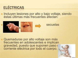 ELÉCTRICAS
   Incluyen lesiones por alto y bajo voltaje, siendo
    éstas últimas más frecuentes afectan:

                                 secuelas
    cicatriziales.


   Quemaduras por alto voltaje son más
    frecuentes en adolescentes e implican
    gravedad, puesto que suponen paso de
    corriente eléctrica por todo el cuerpo.
 