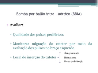 Bomba por balão intra – aórtico (BBIA)
• Avaliar:
▫ Qualidade dos pulsos periféricos
▫ Monitorar migração do cateter por meio da
avaliação dos pulsos no braço esquerdo.
▫ Local de inserção do cateter
Sangramento
Hematoma
Sinais de infecção
 