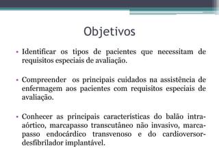 Objetivos
• Identificar os tipos de pacientes que necessitam de
requisitos especiais de avaliação.
• Compreender os principais cuidados na assistência de
enfermagem aos pacientes com requisitos especiais de
avaliação.
• Conhecer as principais características do balão intra-
aórtico, marcapasso transcutâneo não invasivo, marca-
passo endocárdico transvenoso e do cardioversor-
desfibrilador implantável.
 