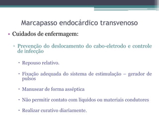 Marcapasso endocárdico transvenoso
• Cuidados de enfermagem:
▫ Prevenção do deslocamento do cabo-eletrodo e controle
de infecção
 Repouso relativo.
 Fixação adequada do sistema de estimulação – gerador de
pulsos
 Manusear de forma asséptica
 Não permitir contato com líquidos ou materiais condutores
 Realizar curativo diariamente.
 