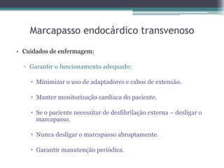 Marcapasso endocárdico transvenoso
• Cuidados de enfermagem:
▫ Garantir o funcionamento adequado:
 Minimizar o uso de adaptadores e cabos de extensão.
 Manter monitorização cardíaca do paciente.
 Se o paciente necessitar de desfibrilação externa – desligar o
marcapasso.
 Nunca desligar o marcapasso abruptamente.
 Garantir manutenção periódica.
 