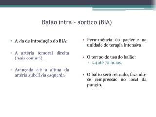 Balão intra – aórtico (BIA)
• Permanência do paciente na
unidade de terapia intensiva
• O tempo de uso do balão:
▫ 24 até 72 horas.
• O balão será retirado, fazendo-
se compressão no local da
punção.
• A via de introdução do BIA:
▫ A artéria femoral direita
(mais comum).
▫ Avançada até a altura da
artéria subclávia esquerda
 