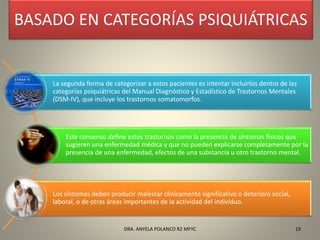 BASADO EN CATEGORÍAS PSIQUIÁTRICAS
La segunda forma de categorizar a estos pacientes es intentar incluirlos dentro de las
categorías psiquiátricas del Manual Diagnóstico y Estadístico de Trastornos Mentales
(DSM-IV), que incluye los trastornos somatomorfos.
Este consenso define estos trastornos como la presencia de síntomas físicos que
sugieren una enfermedad médica y que no pueden explicarse completamente por la
presencia de una enfermedad, efectos de una substancia u otro trastorno mental.
Los síntomas deben producir malestar clínicamente significativo o deterioro social,
laboral, o de otras áreas importantes de la actividad del individuo.
19DRA. ANYELA POLANCO R2 MFYC
 
