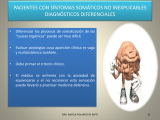 PACIENTES CON SÍNTOMAS SOMÁTICOS NO INEXPLICABLES
DIAGNÓSTICOS DIFERENCIALES
• Diferenciar los procesos de somatización de las
"causas orgánicas“ puede ser muy difícil.
• Evaluar patologías cuya aparición clínica es vaga
y multisistémica también.
• Debe primar el criterio clínico.
• El médico se enfrenta con la ansiedad de
equivocarse y el no reconocer esta sensación
puede llevarlo a practicar medicina defensiva.
31DRA. ANYELA POLANCO R2 MFYC
 