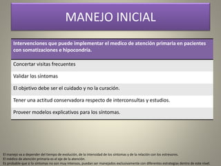 MANEJO INICIAL
Intervenciones que puede implementar el medico de atención primaria en pacientes
con somatizaciones e hipocondría.
Concertar visitas frecuentes
Validar los síntomas
El objetivo debe ser el cuidado y no la curación.
Tener una actitud conservadora respecto de interconsultas y estudios.
Proveer modelos explicativos para los síntomas.
El manejo va a depender del tiempo de evolución, de la intensidad de los síntomas y de la relación con los estresores.
El médico de atención primaria es el eje de la atención.
Es probable que si lo síntomas no son muy intensos, puedan ser manejados exclusivamente con diferentes estrategias dentro de este nivel.
 