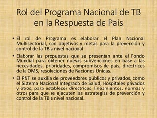 Rol del Programa Nacional de TB
en la Respuesta de País
• El rol de Programa es elaborar el Plan Nacional
Multisectorial, con objetivos y metas para la prevención y
control de la TB a nivel nacional
• Elaborar las propuestas que se presentan ante el Fondo
Mundial para obtener nuevas subvenciones en base a las
necesidades, prioridades, compromisos de país, directrices
de la OMS, resoluciones de Naciones Unidas.
• El PNT se auxilia de proveedores públicos y privados, como
el Sistema Nacional Integrado de Salud, Hospitales privados
y otros, para establecer directrices, lineamientos, normas y
otros para que se ejecuten las estrategias de prevención y
control de la TB a nivel nacional.
 