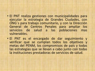 • El PNT realiza gestiones con municipalidades para
ejecutar la estrategia de Grandes Ciudades, con
ONG´s para trabajo comunitario, y con la Dirección
General de Centros Penales para ampliar los
servicios de salud a las poblaciones mas
vulnerables.
• El PNT es el encargado de dar seguimiento y
verificar que se cumplan todos los objetivos y
metas del PENM, los compromisos de país y todas
las estrategias que se llevan a cabo junto con todas
la instituciones prestadoras de servicios de salud.
 