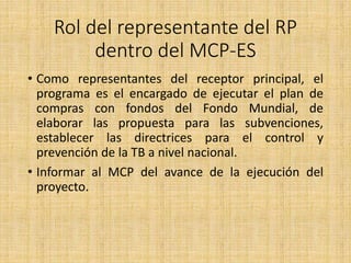 Rol del representante del RP
dentro del MCP-ES
• Como representantes del receptor principal, el
programa es el encargado de ejecutar el plan de
compras con fondos del Fondo Mundial, de
elaborar las propuesta para las subvenciones,
establecer las directrices para el control y
prevención de la TB a nivel nacional.
• Informar al MCP del avance de la ejecución del
proyecto.
 